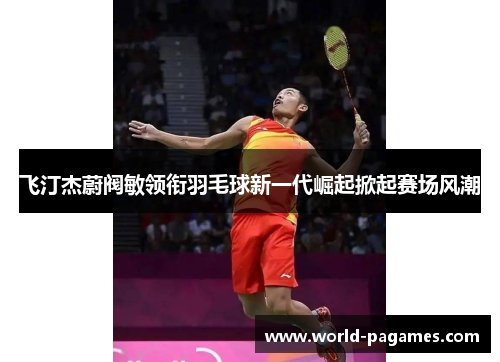 飞汀杰蔚阀敏领衔羽毛球新一代崛起掀起赛场风潮