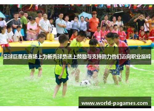 足球巨星在赛场上为新秀球员送上鼓励与支持助力他们迈向职业巅峰