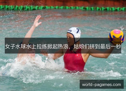 女子水球水上拉练掀起热浪，姑娘们拼到最后一秒